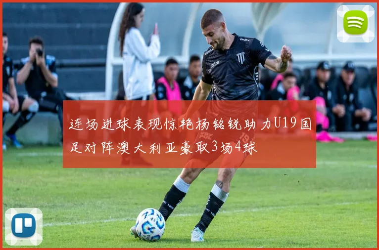 连场进球表现惊艳杨铭锐助力U19国足对阵澳大利亚豪取3场4球