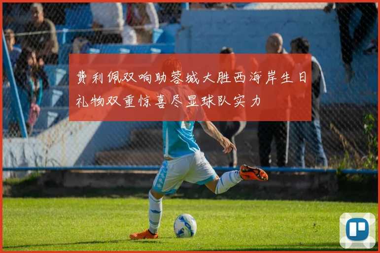 费利佩双响助蓉城大胜西海岸生日礼物双重惊喜尽显球队实力