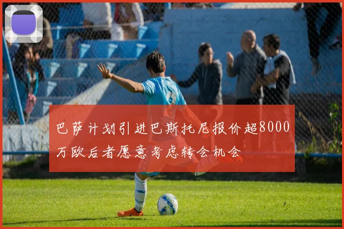 巴萨计划引进巴斯托尼报价超8000万欧后者愿意考虑转会机会