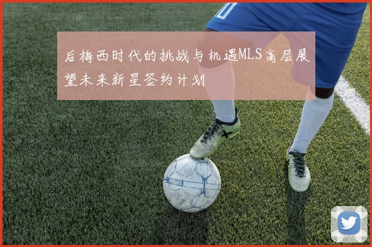 后梅西时代的挑战与机遇MLS高层展望未来新星签约计划