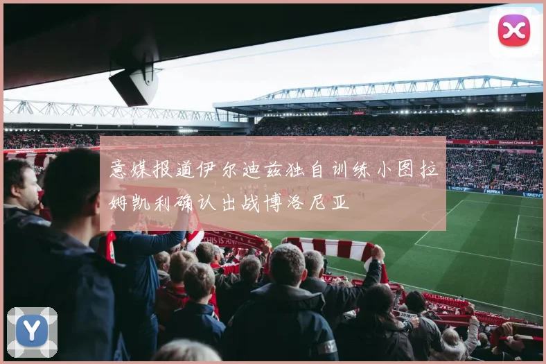 意媒报道伊尔迪兹独自训练小图拉姆凯利确认出战博洛尼亚