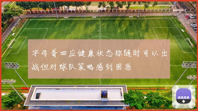 字母哥回应健康状态称随时可以出战但对球队策略感到困惑