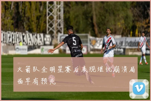 火箭队全明星赛后表现堪忧崩溃局面早有预兆