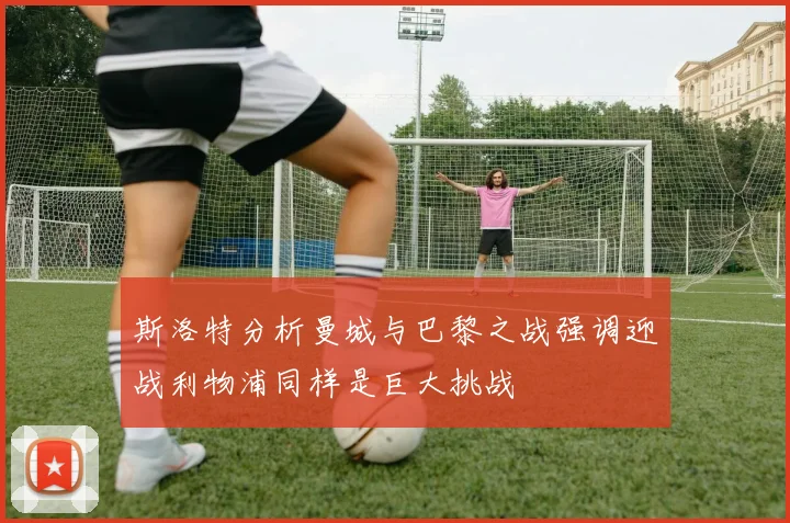 斯洛特分析曼城与巴黎之战强调迎战利物浦同样是巨大挑战