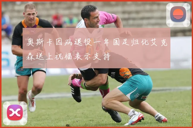 奥斯卡因病退役一年国足归化艾克森送上祝福表示支持