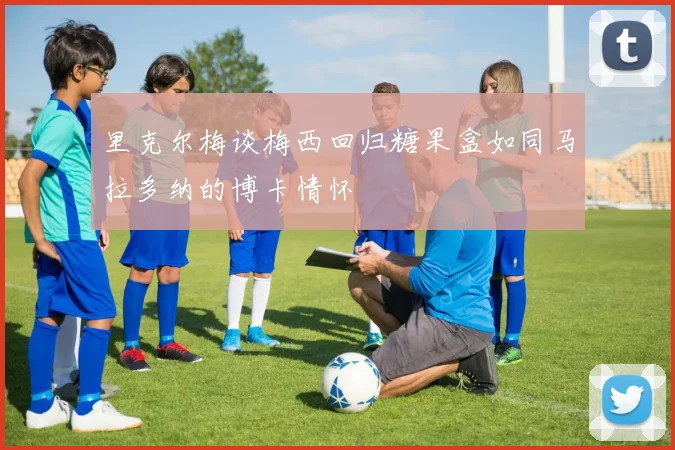 里克尔梅谈梅西回归糖果盒如同马拉多纳的博卡情怀