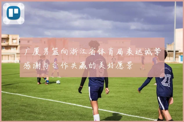 广厦男篮向浙江省体育局表达诚挚感谢与合作共赢的美好愿景