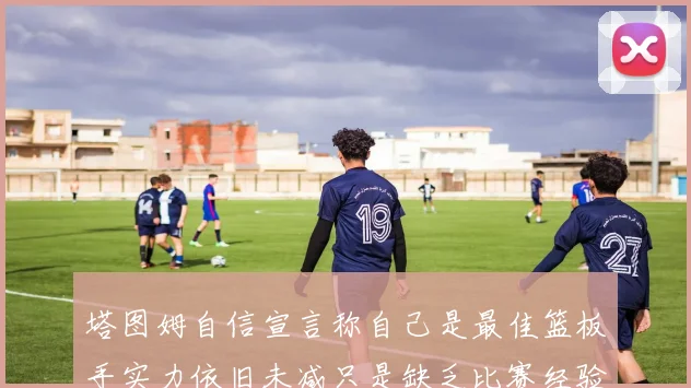 塔图姆自信宣言称自己是最佳篮板手实力依旧未减只是缺乏比赛经验